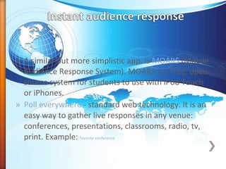 » A similar but more simplistic app. is MOARS (Mobile
Audience Response System). MOARS is a free, open-
source system for students to use with iPod Touch
or iPhones.
» Poll everywhere - standard web technology. It is an
easy way to gather live responses in any venue:
conferences, presentations, classrooms, radio, tv,
print. Example: favorite conference
 