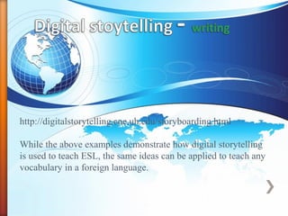 http://digitalstorytelling.coe.uh.edu/storyboarding.html
While the above examples demonstrate how digital storytelling
is used to teach ESL, the same ideas can be applied to teach any
vocabulary in a foreign language.
 