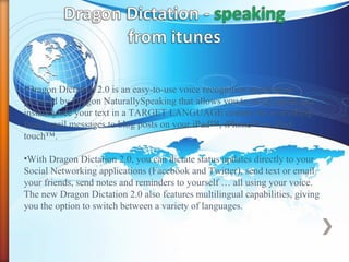 •Dragon Dictation 2.0 is an easy-to-use voice recognition application
powered by Dragon NaturallySpeaking that allows you to easily speak and
instantly see your text in a TARGET LANGUAGE content for everything
from email messages to blog posts on your iPad™, iPhone™ or iPod
touch™.
•With Dragon Dictation 2.0, you can dictate status updates directly to your
Social Networking applications (Facebook and Twitter), send text or email
your friends, send notes and reminders to yourself … all using your voice.
The new Dragon Dictation 2.0 also features multilingual capabilities, giving
you the option to switch between a variety of languages.
 
