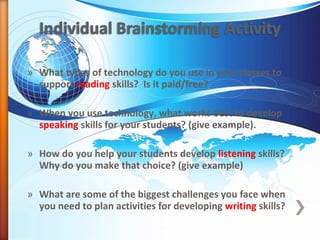 » What types of technology do you use in your classes to
support reading skills? Is it paid/free?
» When you use technology, what works best to develop
speaking skills for your students? (give example).
» How do you help your students develop listening skills?
Why do you make that choice? (give example)
» What are some of the biggest challenges you face when
you need to plan activities for developing writing skills?
 