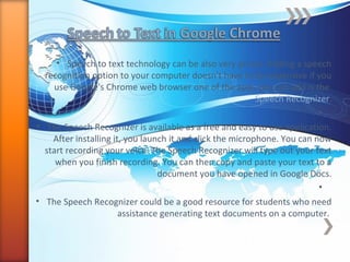 • Speech to text technology can be also very pricey. Adding a speech
recognition option to your computer doesn't have to be expensive if you
use Google's Chrome web browser one of the apps you can add is the
Speech Recognizer.
•
• The Speech Recognizer is available as a free and easy to use application.
After installing it, you launch it and click the microphone. You can now
start recording your voice. The Speech Recognizer will type out your text
when you finish recording. You can then copy and paste your text to a
document you have opened in Google Docs.
•
• The Speech Recognizer could be a good resource for students who need
assistance generating text documents on a computer.
 