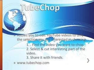 » Free
» Allows you to edit YouTube videos to only
the selection you are interested in showing.
1. . Find the video you want to chop.
2. Select & cut interesting part of the
video.
3. Share it with friends.
» www.tubechop.com
 