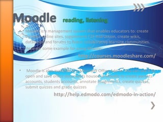 • Moodle is a management system that enables educators to: create
dynamic online sites, supplement F2F instruction, create wikis,
databases and forums to foster collaborative learning communities.
• Here are some example for using Moodle:
http://courses.moodleshare.com/
• Moodle is also available as a Microsoft Office Add-in. You can use it to
open and save office documents housed in Moodle to create parents
accounts, students accounts, annotate assignments, create quizzes,
submit quizzes and grade quizzes
http://help.edmodo.com/edmodo-in-action/
 