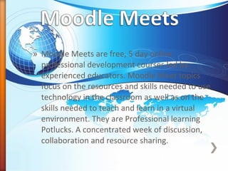 » Moodle Meets are free, 5 day online
professional development courses led by
experienced educators. Moodle Meet topics
focus on the resources and skills needed to use
technology in the classroom as well as on the
skills needed to teach and learn in a virtual
environment. They are Professional learning
Potlucks. A concentrated week of discussion,
collaboration and resource sharing.
 