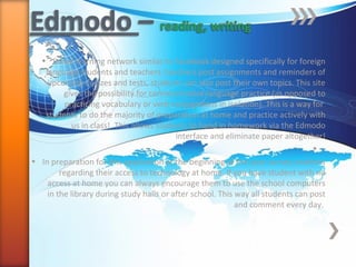• Social learning network similar to Facebook designed specifically for foreign
language students and teachers: teachers post assignments and reminders of
upcoming quizzes and tests, students can also post their own topics. This site
gives the possibility for communicative language practice (as opposed to
practicing vocabulary or verb conjugations in isolation). This is a way for
students to do the majority of preparation at home and practice actively with
us in class!. This allows students to hand in homework via the Edmodo
interface and eliminate paper altogether!
•
• In preparation for this application at the beginning of the year survey students
regarding their access to technology at home. If you have student with no
access at home you can always encourage them to use the school computers
in the library during study halls or after school. This way all students can post
and comment every day.
 