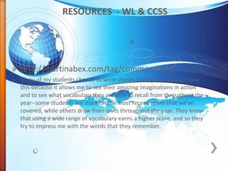 RESOURCES - WL & CCSS
.
» http://martinabex.com/tag/common-core/
» Many of my students choose to write stories during free writes. I love
this because it allows me to see their amazing imaginations in action
and to see what vocabulary they are able to recall from throughout the
year--some students are stuck on the most recent terms that we've
covered, while others draw from units throughout the year. They know
that using a wide range of vocabulary earns a higher score, and so they
try to impress me with the words that they remember.
» .
 