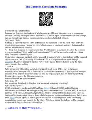 The Common Core State Standards
Common Core State Standards
In education field, it is hard to know if all claims are credible and it is not so easy to assess good
research. Curiosity and expertise will be helpful to to decide if you can trust the educational change
that has been offered. Science can answer many questions, but not all of them.
Strip it and Flip it.
We need to clean the crowded verbs and focus on the real claim. What the claim offers and what
conclusion it guarantees. I should get rid of all ambiguous or emotional sentences that persuaders
use and write down this sentence.
"if I do X, then there is a Y percent chance that Z will happen." In our case, if I adopt the common
core state standards(CCSS) and if implementation of CCSS will be successful, students ... Show
more content on Helpwriting.net ...
On the other side, since standards will be assessed, it is easy to believe that students will be prepared
only for the test. One of the strong sides of the CCSS is to prepare students for the college
education. So, as you can see, it is not so easy to make a good decision but still using the steps
makes it easier than nothing.
2.Trace it.
Who is the owner of the idea, and what other people think about it? It is easy to believe in
something when an expert tells it. In education, credentials mean nothing. I need to research deeper
than that. Until internet is searched and I can find the original paper, I do not believe everything.
I would like to answer the following questions:
Where did the CCSS idea came from?
Who found it?
Is it something that classical thing in a new box or is it something promising?
Who are the experts?
CCSS is initiated by the Council of Chief State School Officers(CCSSO) and the National
Governors Association(NGO) and approved by American Federation of Teachers(AFT). It has been
accepted by 46 states. Although background and belief is strong for the standards, some states are
having difficulties to adopt it due to financial challenges and professional development. As it is seen,
State Policy makers agreed to work together and decided to create rigorous, more challenging
standards that can prepare students for the future. With these standards, students will be equipped
with the skills they need to succeed in college. 3.
... Get more on HelpWriting.net ...
 