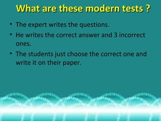 What are these modern tests ?
• The expert writes the questions.
• He writes the correct answer and 3 incorrect
ones.
• The students just choose the correct one and
write it on their paper.

 