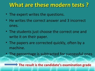 What are these modern tests ?
• The expert writes the questions.
• He writes the correct answer and 3 incorrect
ones.
• The students just choose the correct one and
write it on their paper.
• The papers are corrected quickly, often by a
machine.
• The percentage is subtracted for successful ones
The result is the candidate’s examination grade

 