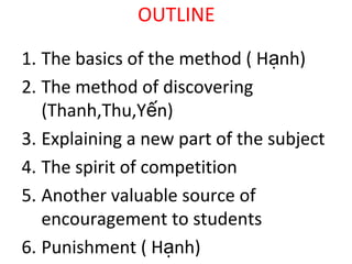 OUTLINE
1. The basics of the method ( Hạnh)
2. The method of discovering
(Thanh,Thu,Yến)
3. Explaining a new part of the subject
4. The spirit of competition
5. Another valuable source of
encouragement to students
6. Punishment ( Hạnh)

 