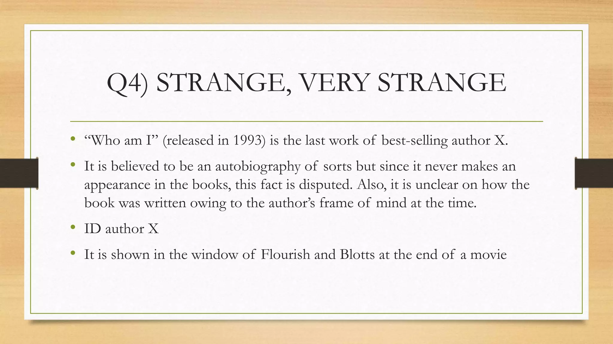 Q4) STRANGE, VERY STRANGE
• “Who am I” (released in 1993) is the last work of best-selling author X.
• It is believed to be an autobiography of sorts but since it never makes an
appearance in the books, this fact is disputed. Also, it is unclear on how the
book was written owing to the author’s frame of mind at the time.
• ID author X
• It is shown in the window of Flourish and Blotts at the end of a movie
 