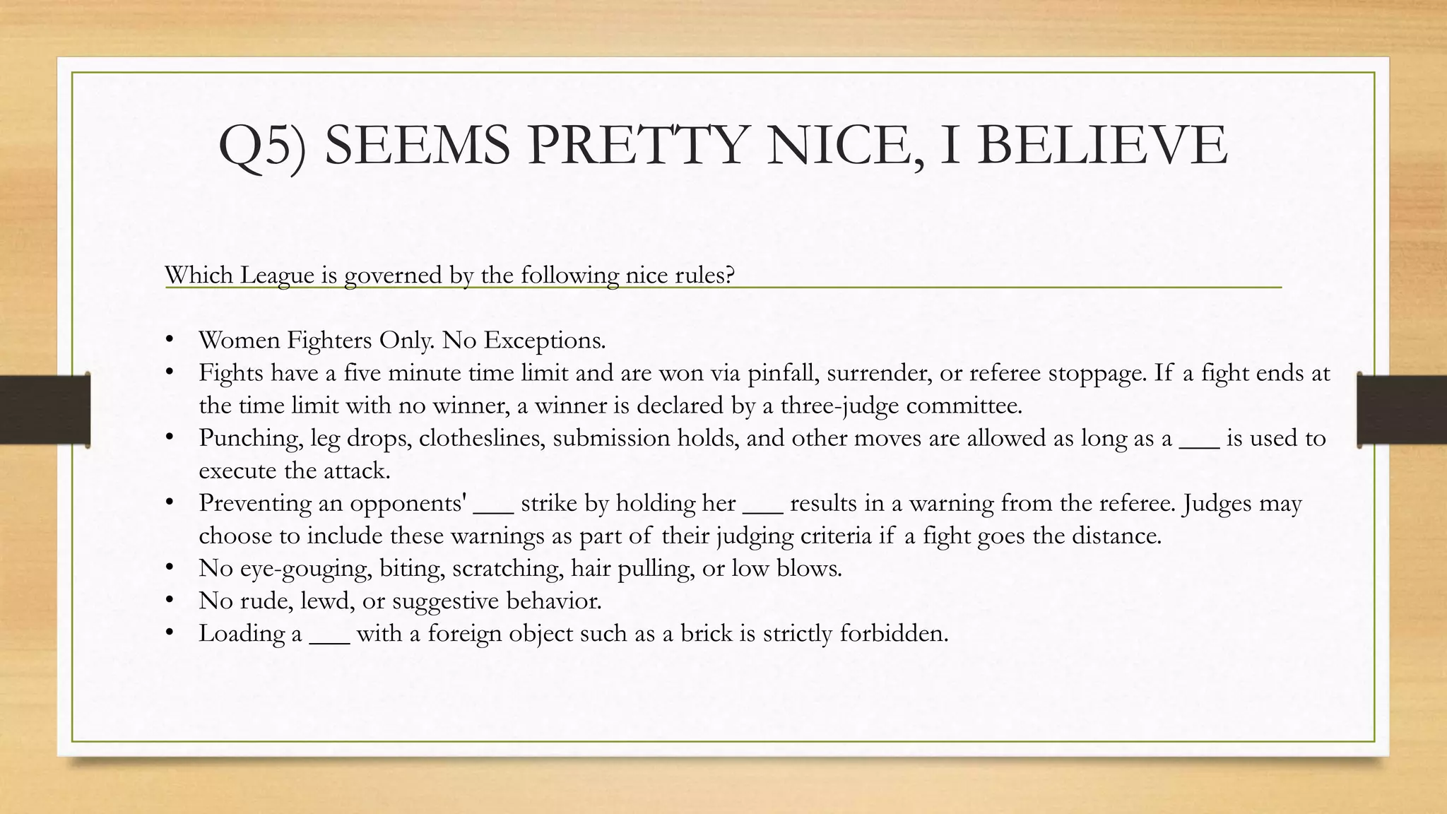 Q5) SEEMS PRETTY NICE, I BELIEVE
Which League is governed by the following nice rules?
• Women Fighters Only. No Exceptions.
• Fights have a five minute time limit and are won via pinfall, surrender, or referee stoppage. If a fight ends at
the time limit with no winner, a winner is declared by a three-judge committee.
• Punching, leg drops, clotheslines, submission holds, and other moves are allowed as long as a ___ is used to
execute the attack.
• Preventing an opponents' ___ strike by holding her ___ results in a warning from the referee. Judges may
choose to include these warnings as part of their judging criteria if a fight goes the distance.
• No eye-gouging, biting, scratching, hair pulling, or low blows.
• No rude, lewd, or suggestive behavior.
• Loading a ___ with a foreign object such as a brick is strictly forbidden.
 