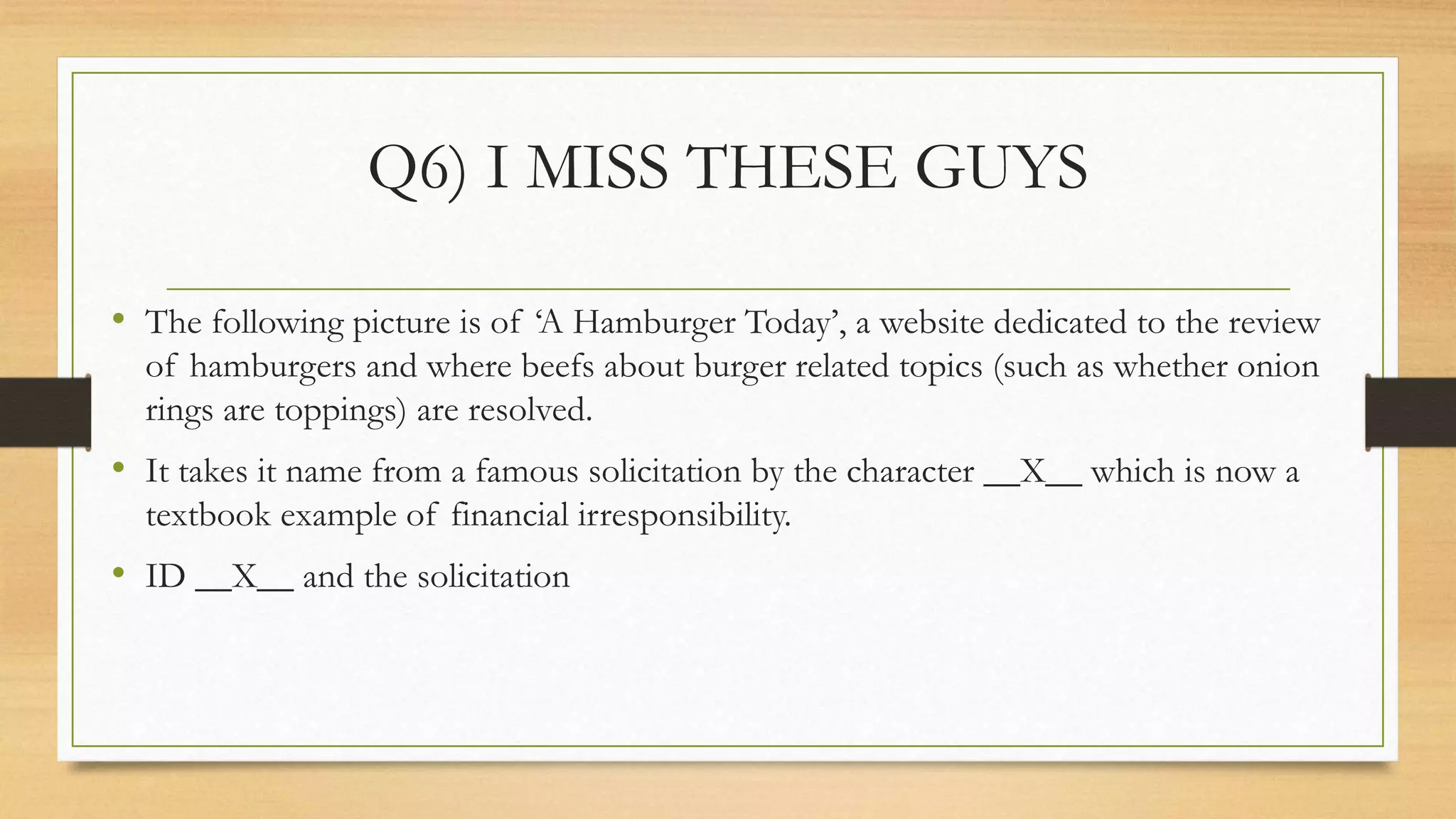 Q6) I MISS THESE GUYS
• The following picture is of ‘A Hamburger Today’, a website dedicated to the review
of hamburgers and where beefs about burger related topics (such as whether onion
rings are toppings) are resolved.
• It takes it name from a famous solicitation by the character __X__ which is now a
textbook example of financial irresponsibility.
• ID __X__ and the solicitation
 