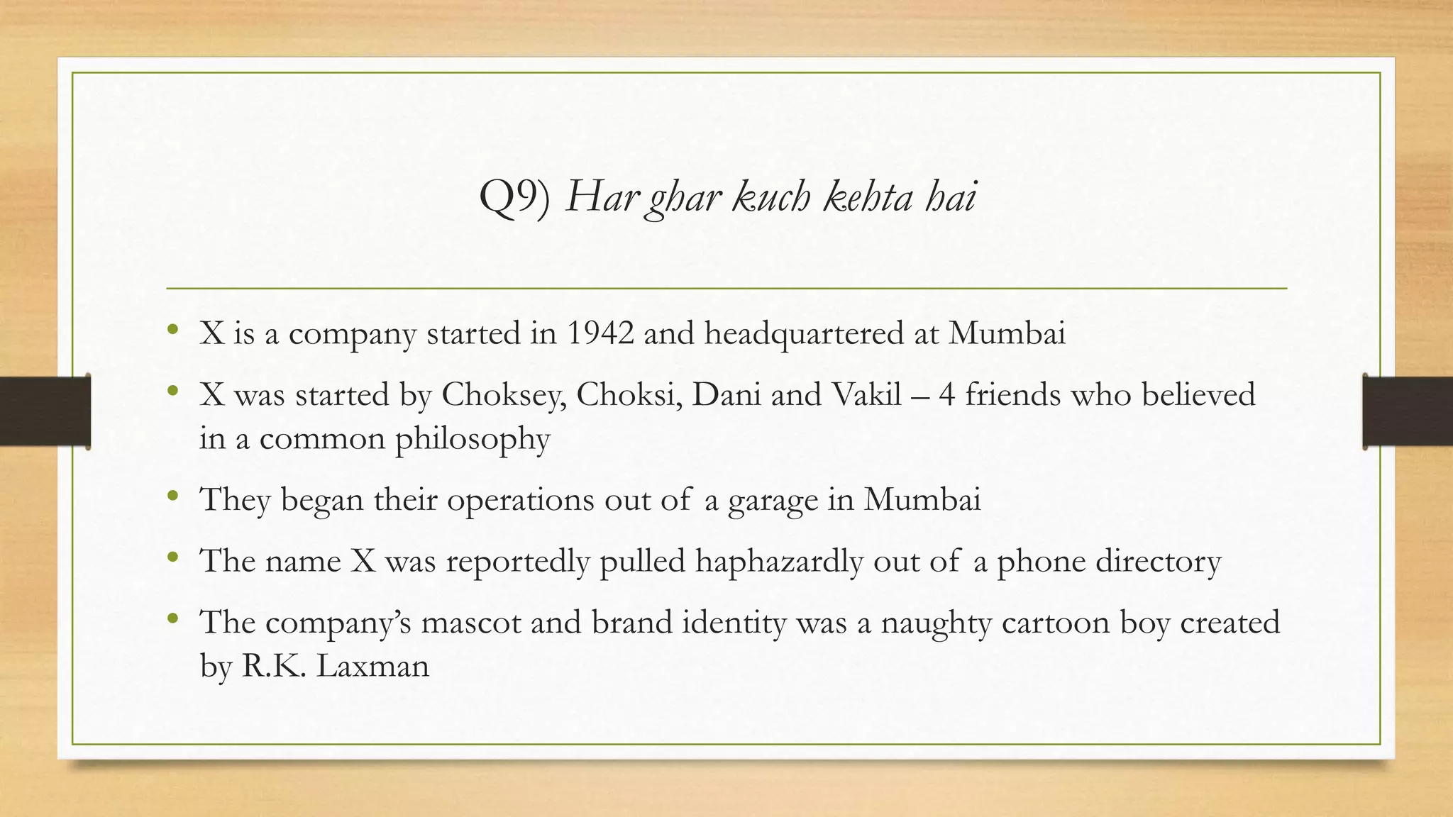 Q9) Har ghar kuch kehta hai
• X is a company started in 1942 and headquartered at Mumbai
• X was started by Choksey, Choksi, Dani and Vakil – 4 friends who believed
in a common philosophy
• They began their operations out of a garage in Mumbai
• The name X was reportedly pulled haphazardly out of a phone directory
• The company’s mascot and brand identity was a naughty cartoon boy created
by R.K. Laxman
 