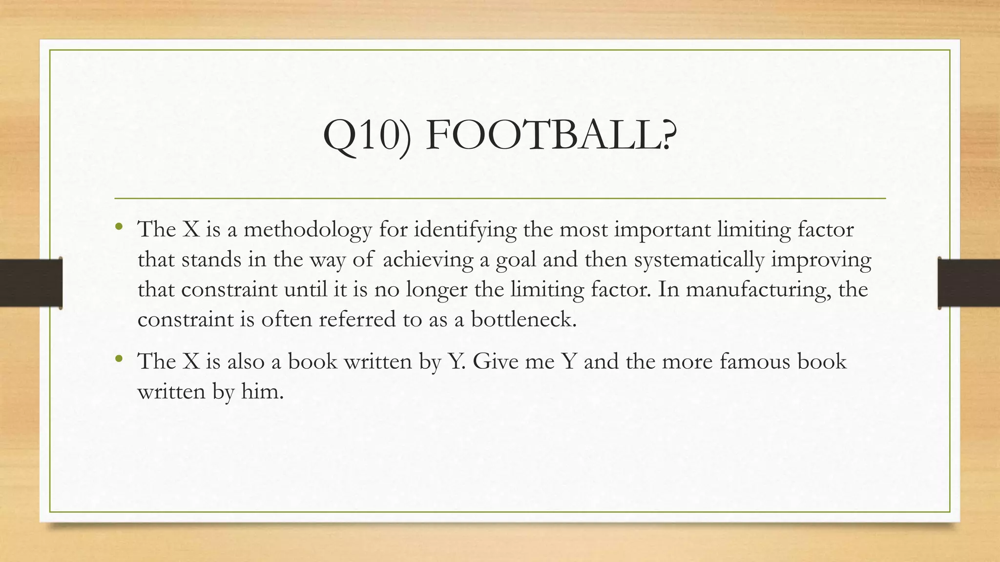 Q10) FOOTBALL?
• The X is a methodology for identifying the most important limiting factor
that stands in the way of achieving a goal and then systematically improving
that constraint until it is no longer the limiting factor. In manufacturing, the
constraint is often referred to as a bottleneck.
• The X is also a book written by Y. Give me Y and the more famous book
written by him.
 