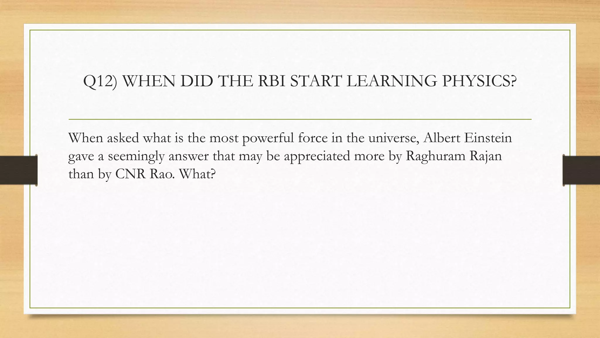 Q12) WHEN DID THE RBI START LEARNING PHYSICS?
When asked what is the most powerful force in the universe, Albert Einstein
gave a seemingly answer that may be appreciated more by Raghuram Rajan
than by CNR Rao. What?
 