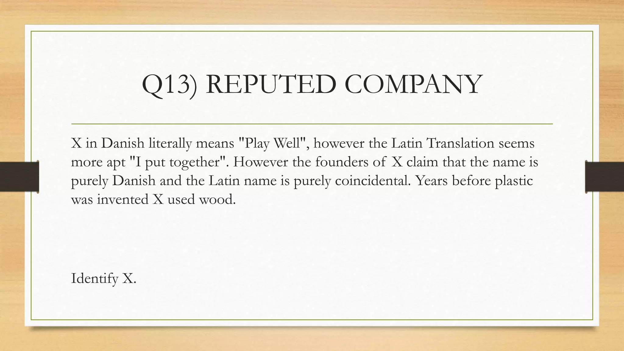 Q13) REPUTED COMPANY
X in Danish literally means "Play Well", however the Latin Translation seems
more apt "I put together". However the founders of X claim that the name is
purely Danish and the Latin name is purely coincidental. Years before plastic
was invented X used wood.
Identify X.
 