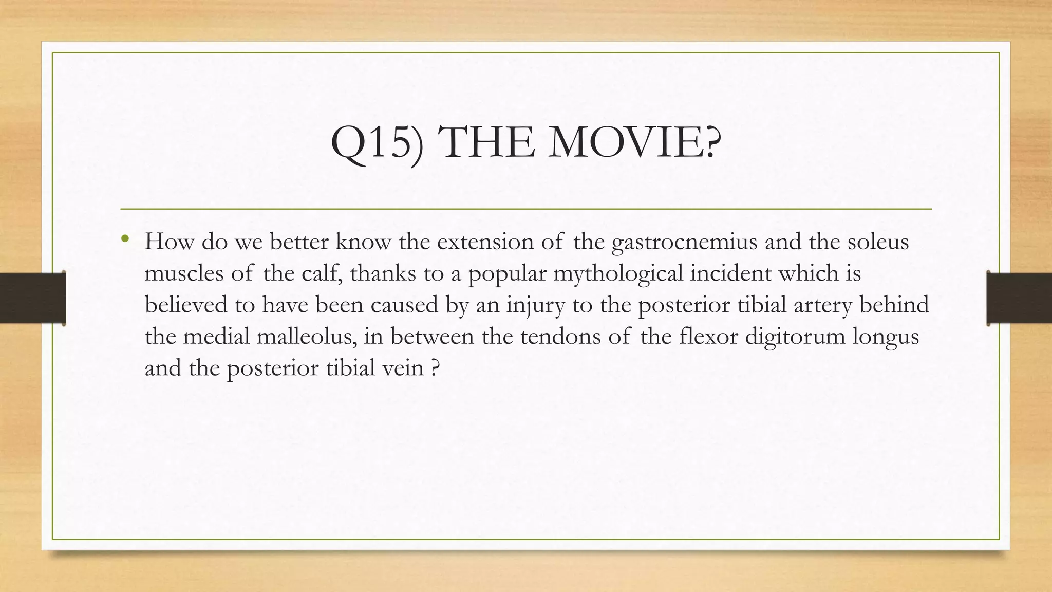Q15) THE MOVIE?
• How do we better know the extension of the gastrocnemius and the soleus
muscles of the calf, thanks to a popular mythological incident which is
believed to have been caused by an injury to the posterior tibial artery behind
the medial malleolus, in between the tendons of the flexor digitorum longus
and the posterior tibial vein ?
 