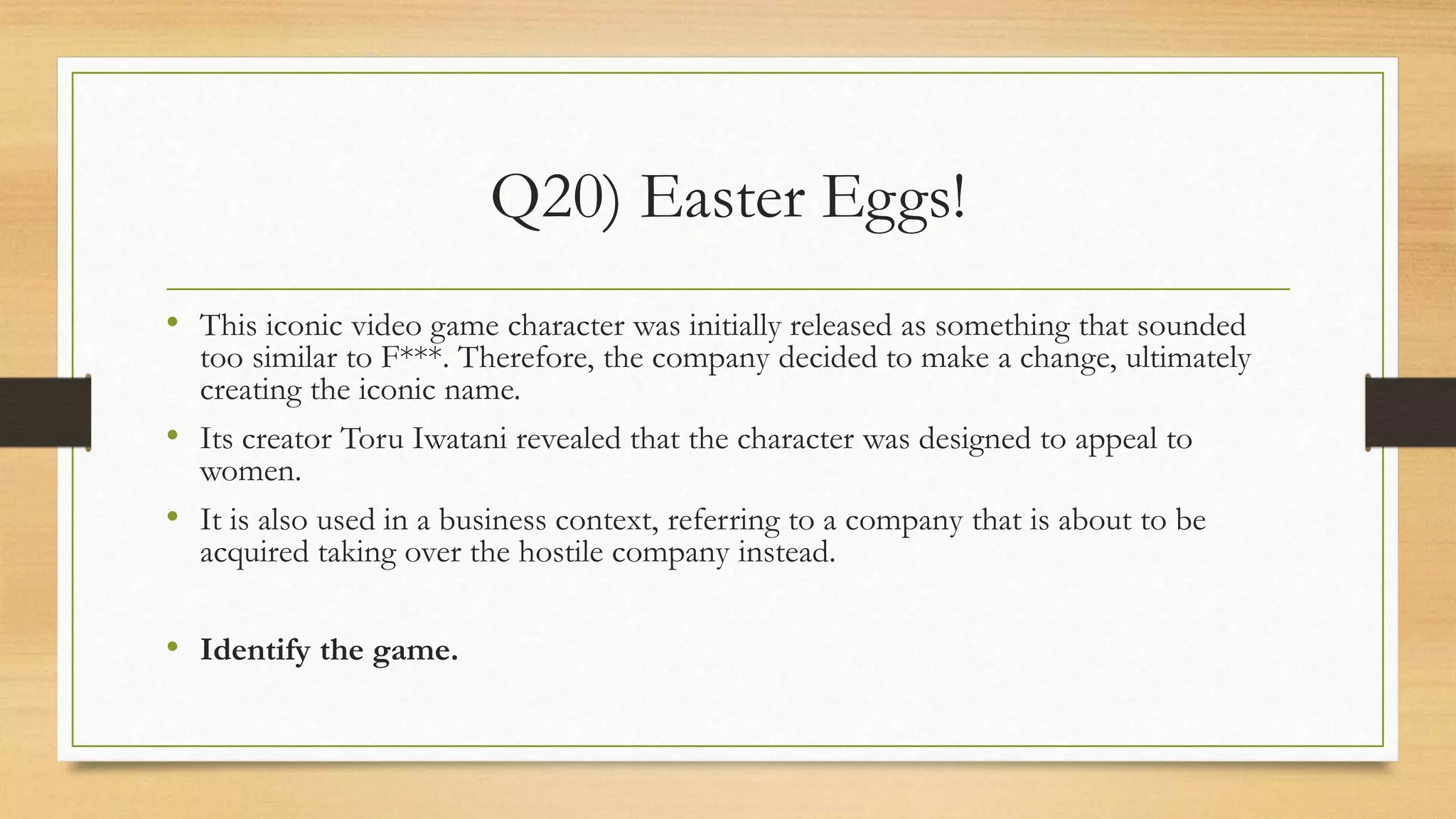Q20) Easter Eggs!
• This iconic video game character was initially released as something that sounded
too similar to F***. Therefore, the company decided to make a change, ultimately
creating the iconic name.
• Its creator Toru Iwatani revealed that the character was designed to appeal to
women.
• It is also used in a business context, referring to a company that is about to be
acquired taking over the hostile company instead.
• Identify the game.
 