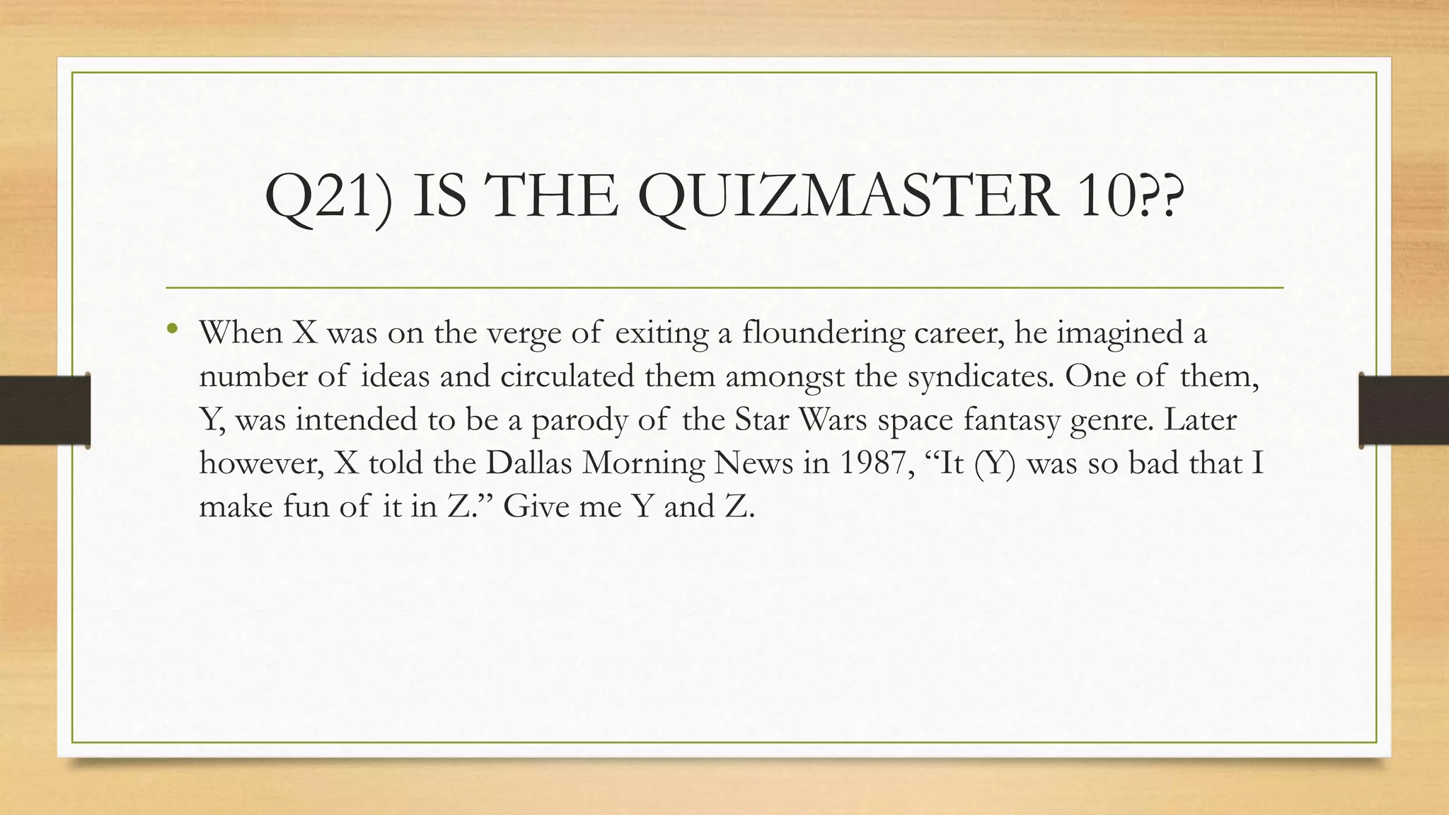 Q21) IS THE QUIZMASTER 10??
• When X was on the verge of exiting a floundering career, he imagined a
number of ideas and circulated them amongst the syndicates. One of them,
Y, was intended to be a parody of the Star Wars space fantasy genre. Later
however, X told the Dallas Morning News in 1987, “It (Y) was so bad that I
make fun of it in Z.” Give me Y and Z.
 