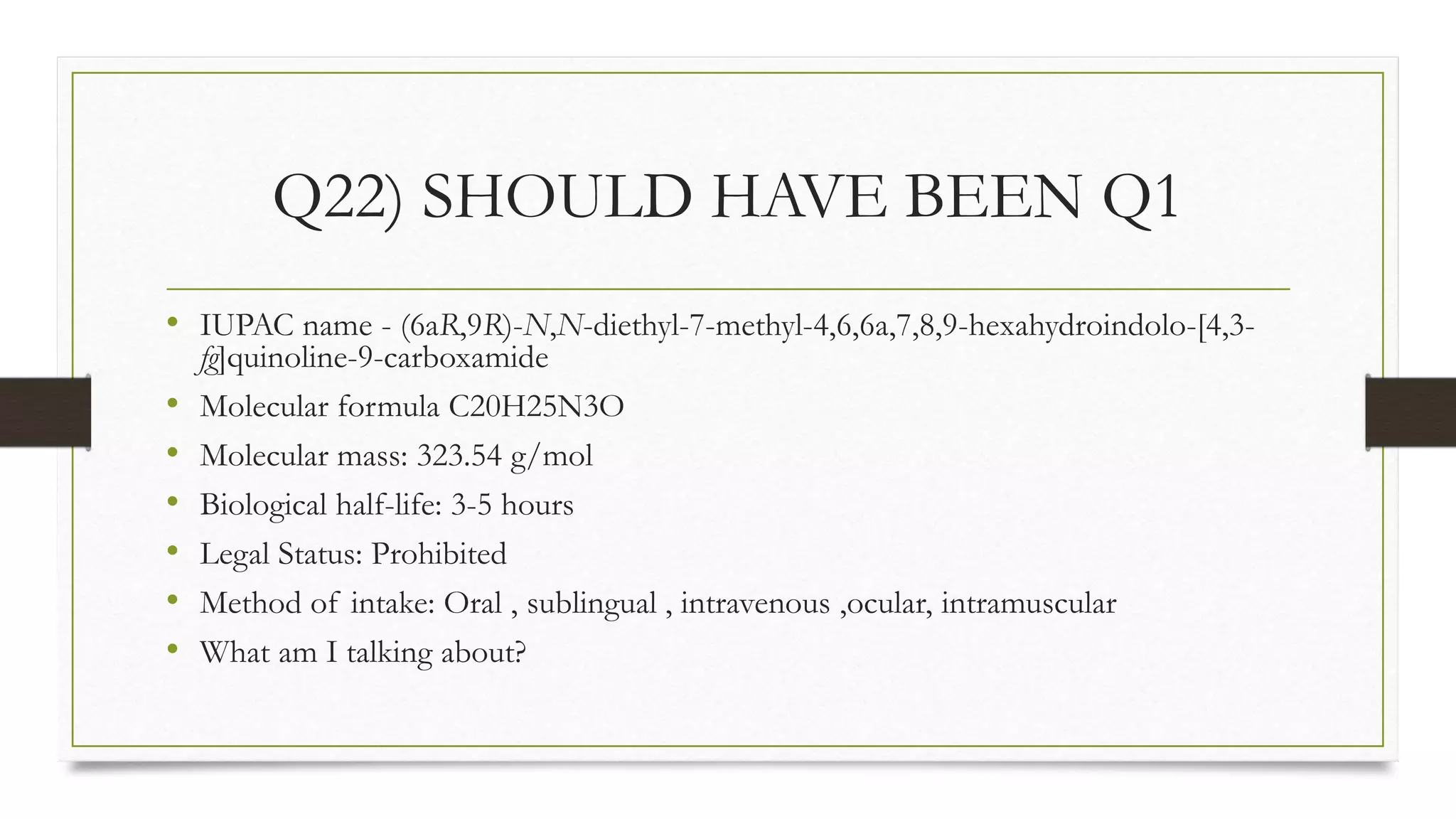 Q22) SHOULD HAVE BEEN Q1
• IUPAC name - (6aR,9R)-N,N-diethyl-7-methyl-4,6,6a,7,8,9-hexahydroindolo-[4,3-
fg]quinoline-9-carboxamide
• Molecular formula C20H25N3O
• Molecular mass: 323.54 g/mol
• Biological half-life: 3-5 hours
• Legal Status: Prohibited
• Method of intake: Oral , sublingual , intravenous ,ocular, intramuscular
• What am I talking about?
 