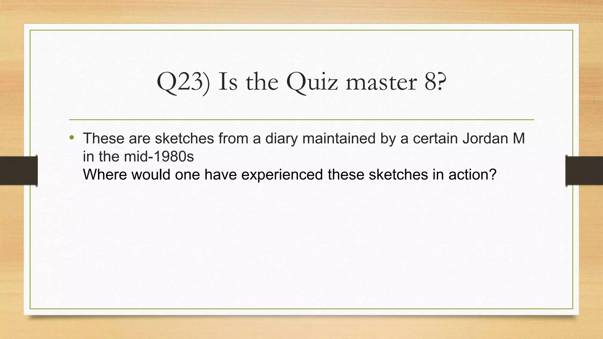 Q23) Is the Quiz master 8?
• These are sketches from a diary maintained by a certain Jordan M
in the mid-1980s
Where would one have experienced these sketches in action?
 