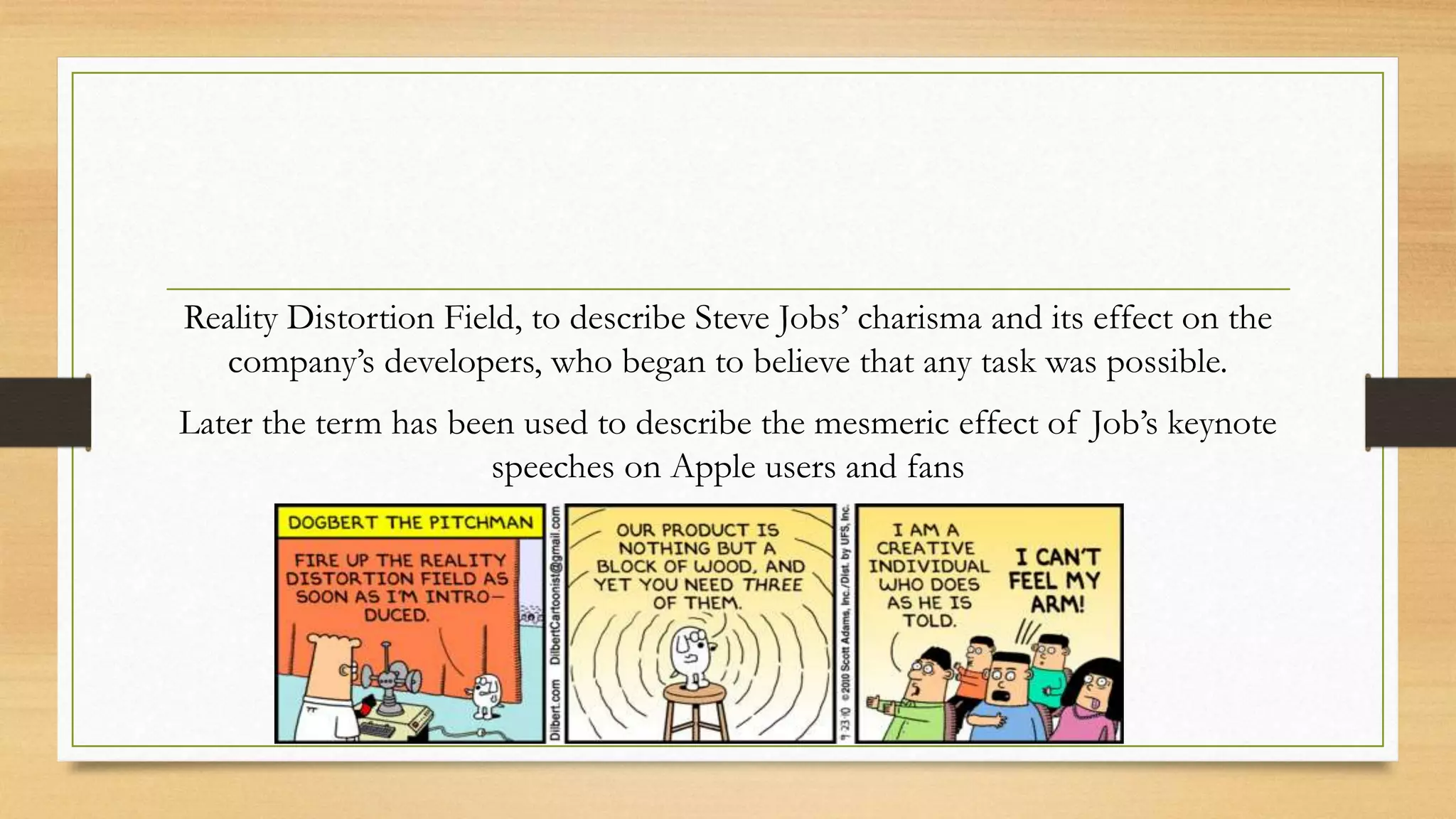 Reality Distortion Field, to describe Steve Jobs’ charisma and its effect on the
company’s developers, who began to believe that any task was possible.
Later the term has been used to describe the mesmeric effect of Job’s keynote
speeches on Apple users and fans
 