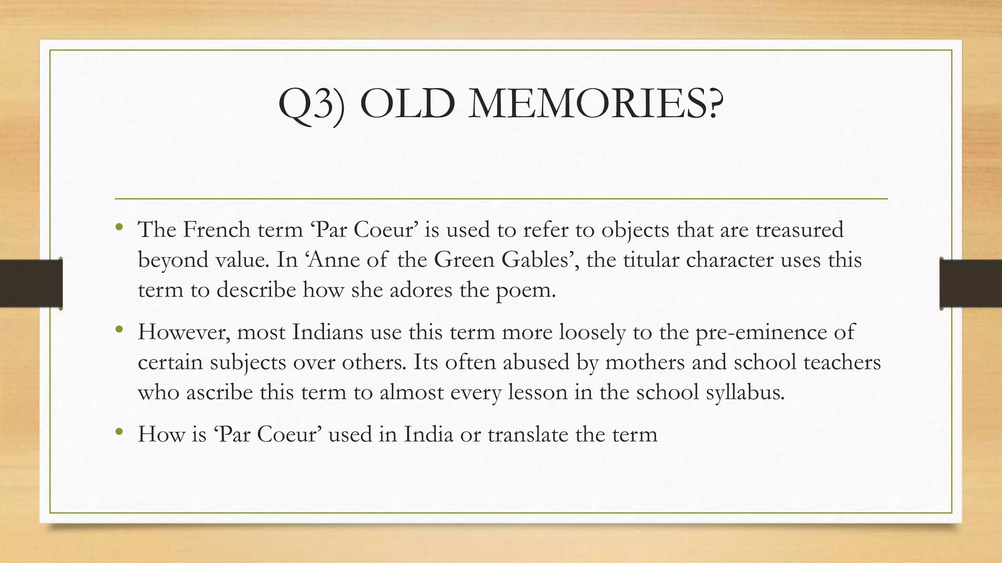 Q3) OLD MEMORIES?
• The French term ‘Par Coeur’ is used to refer to objects that are treasured
beyond value. In ‘Anne of the Green Gables’, the titular character uses this
term to describe how she adores the poem.
• However, most Indians use this term more loosely to the pre-eminence of
certain subjects over others. Its often abused by mothers and school teachers
who ascribe this term to almost every lesson in the school syllabus.
• How is ‘Par Coeur’ used in India or translate the term
 