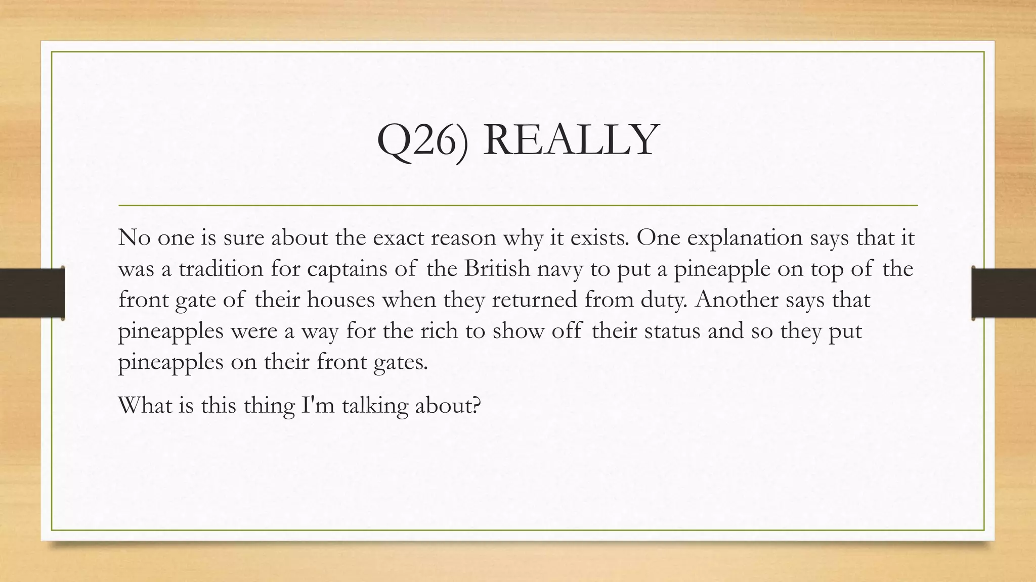 Q26) REALLY
No one is sure about the exact reason why it exists. One explanation says that it
was a tradition for captains of the British navy to put a pineapple on top of the
front gate of their houses when they returned from duty. Another says that
pineapples were a way for the rich to show off their status and so they put
pineapples on their front gates.
What is this thing I'm talking about?
 