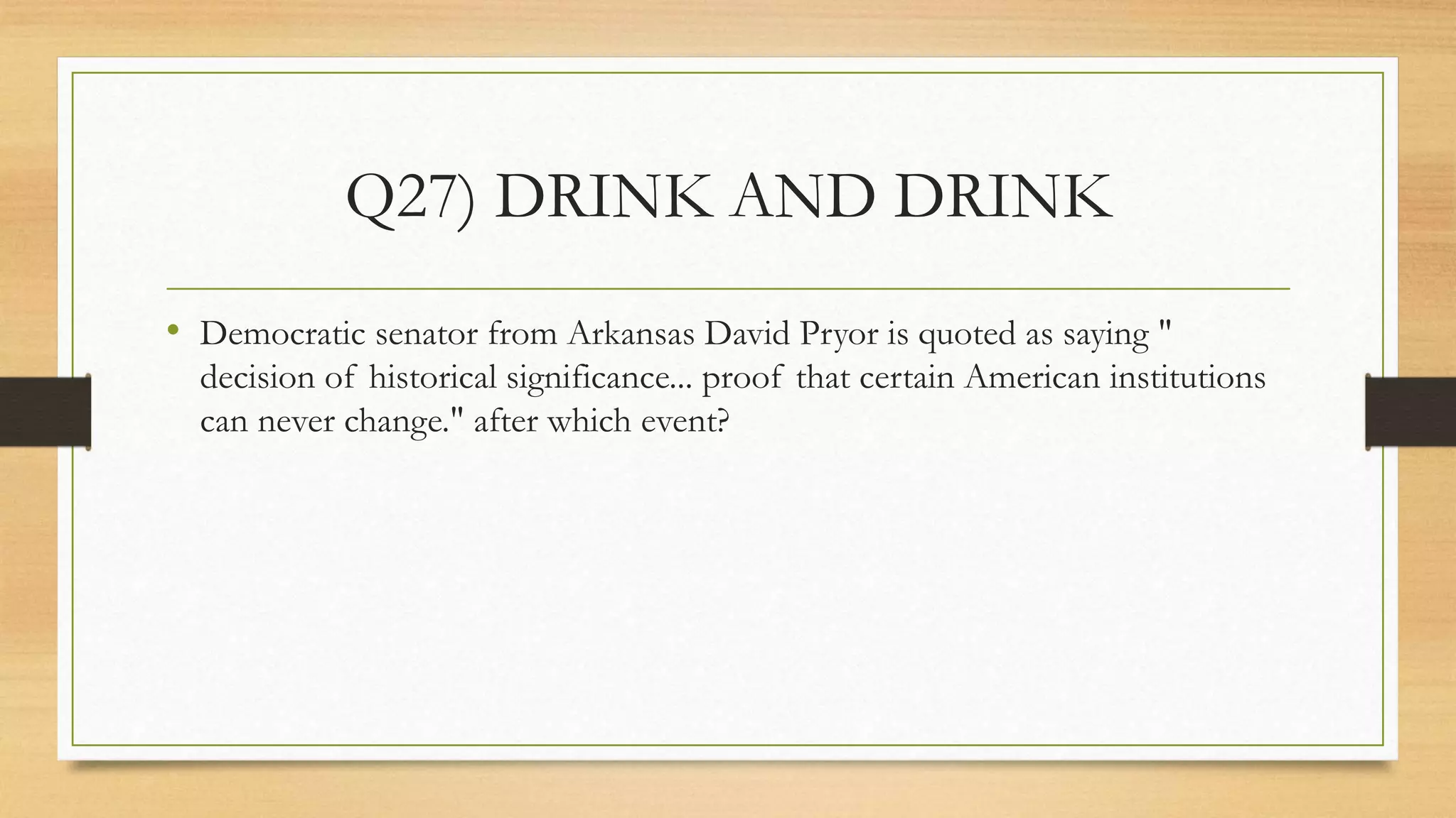 Q27) DRINK AND DRINK
• Democratic senator from Arkansas David Pryor is quoted as saying "
decision of historical significance... proof that certain American institutions
can never change." after which event?
 