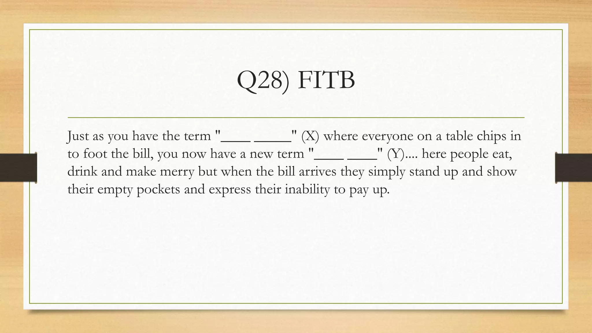 Q28) FITB
Just as you have the term "____ _____" (X) where everyone on a table chips in
to foot the bill, you now have a new term "____ ____" (Y).... here people eat,
drink and make merry but when the bill arrives they simply stand up and show
their empty pockets and express their inability to pay up.
 