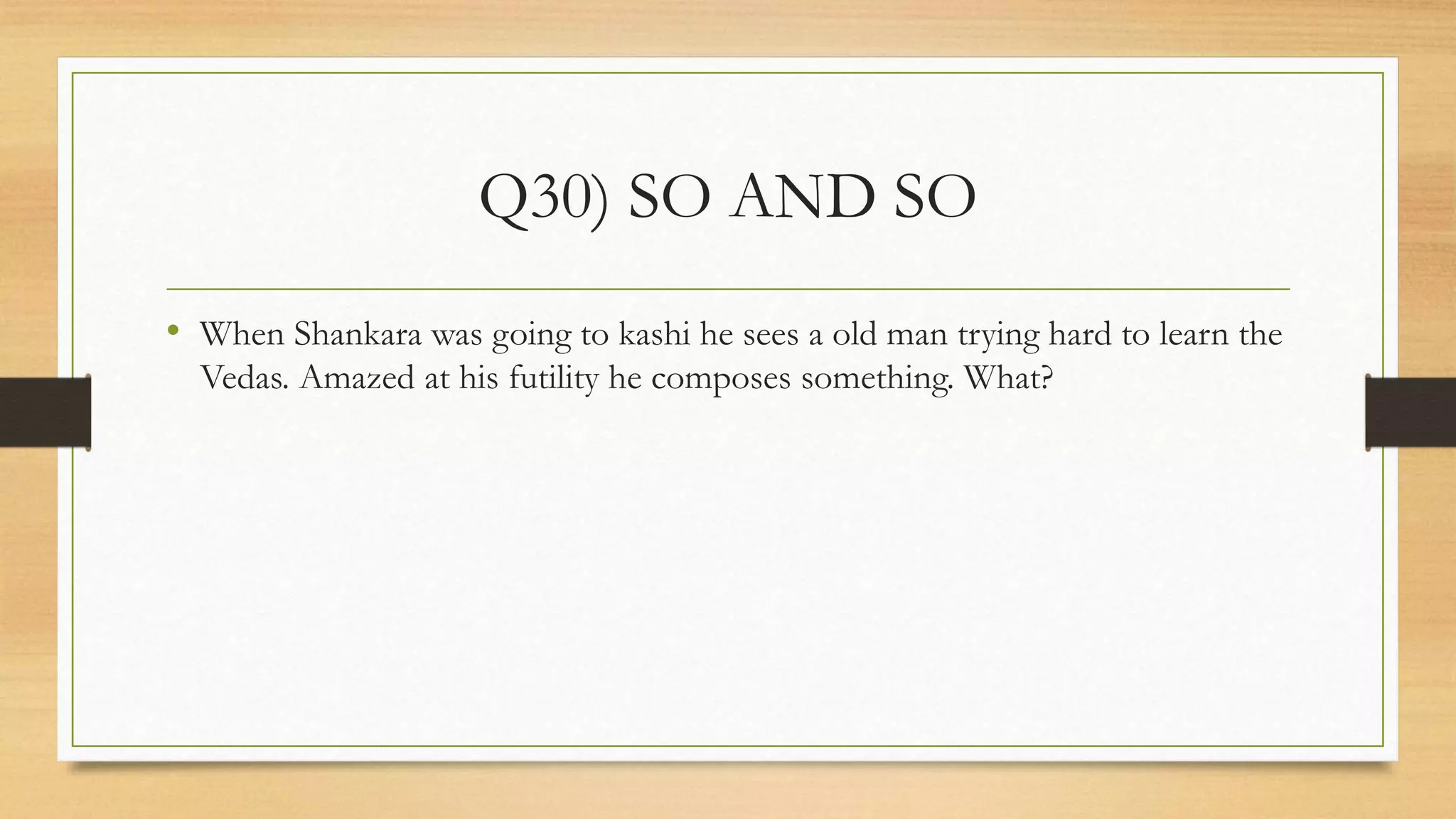 Q30) SO AND SO
• When Shankara was going to kashi he sees a old man trying hard to learn the
Vedas. Amazed at his futility he composes something. What?
 