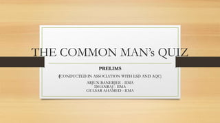 THE COMMON MAN’s QUIZ
PRELIMS
(CONDUCTED IN ASSOCIATION WITH LSD AND AQC)
ARJUN BANERJEE - IIMA
DHANRAJ - IIMA
GULSAR AHAMED - IIMA
 