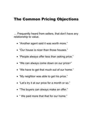 The Common Pricing Objections


… Frequently heard from sellers, that don’t have any
relationship to value.

  • “Another agent said it was worth more.”

  • “Our house is nicer than those houses.”

  • “People always offer less than asking price.”

  • “We can always come down on our price>”

  • “We have to get that much out of our home.”

  • “My neighbor was able to get his price.”

  • “Let’s try it at our price for a month or so.”

  • “The buyers can always make an offer.”

  • “ We paid more that that for our home.”
 