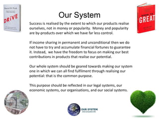 Our System
Success is realised by the extent to which our products realise
ourselves, not in money or popularity. Money and popularity
are by-products over which we have far less control.

If income sharing in permanent and unconditional then we do
not have to try and accumulate financial fortunes to guarantee
it. Instead, we have the freedom to focus on making our best
contributions in products that realise our potential.

Our whole system should be geared towards making our system
one in which we can all find fulfilment through realising our
potential: that is the common purpose.

This purpose should be reflected in our legal systems, our
economic systems, our organisations, and our social systems.
 