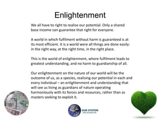 Enlightenment
We all have to right to realise our potential. Only a shared
base income can guarantee that right for everyone.

A world in which fulfilment without harm is guaranteed is at
its most efficient. It is a world were all things are done easily:
in the right way, at the right time, in the right place.

This is the world of enlightenment, where fulfilment leads to
greatest understanding, and no harm to guardianship of all.

Our enlightenment on the nature of our world will be the
outcome of us, as a species, realising our potential in each and
every individual – an enlightenment and understanding that
will see us living as guardians of nature operating
harmoniously with its forces and resources, rather than as
masters seeking to exploit it.
 