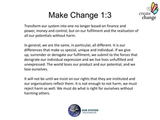 Make Change 1:3
Transform our system into one no longer based on finance and power,
money and control, but on our fulfilment and the realisation of all our
potentials without harm.

In general, we are the same, in particular, all different. It is our
differences that make us special, unique and individual. If we give up,
surrender or derogate our fulfilment, we submit to the forces that
denigrate our individual expression and we live lives unfulfilled and
unexpressed. The world loses our product and our potential, and we
lose ourselves.

It will not be until we insist on our rights that they are instituted and
our organisations reflect them. It is not enough to not harm, we must
reject harm as well. We must do what is right for ourselves without
harming others.
 