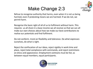 Make Change 2:3
Refuse to recognise authority that harms, even when it is not us being
harmed, even if protesting means we are harmed. If we do not, we
permit harm.

Recognise the basic right of all of us to fulfilment without harm. This
requires us all share in a base income we all receive so that we can all
make our own choices about how we make our best contributions to
realise our potentials and find fulfilment.

Do not conform. Insist on flexibility and tolerance. Do what expresses
ourselves, do what is right.

Reject the confiscation of our ideas, reject rigidity in work time and
place, reject total compliance with commands, and reject restrictions
on dress and appearance. Employment contracts must be fair, as
between equal members, equal participants.
 