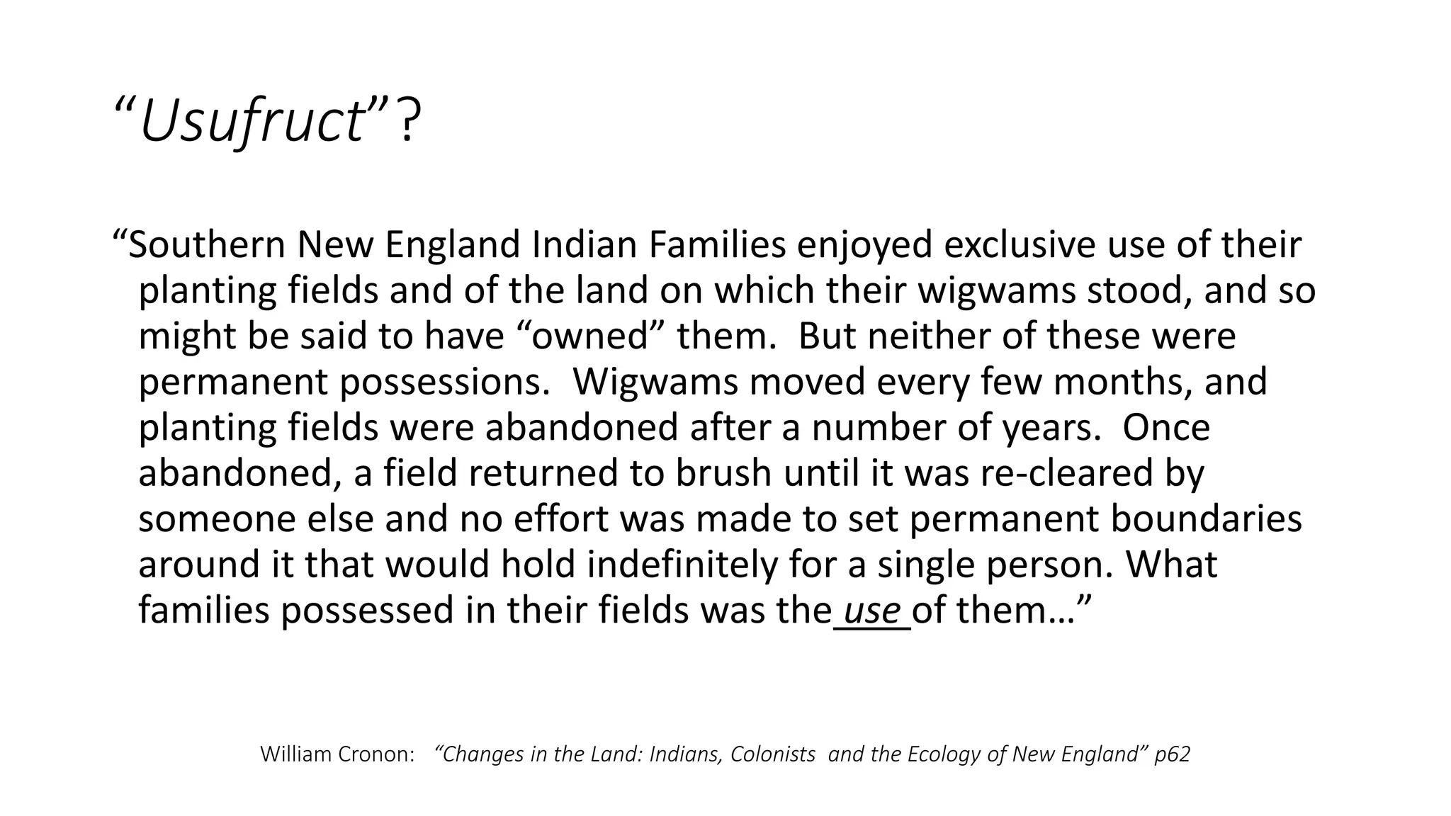 “Usufruct”?
“Southern New England Indian Families enjoyed exclusive use of their
planting fields and of the land on which their wigwams stood, and so
might be said to have “owned” them. But neither of these were
permanent possessions. Wigwams moved every few months, and
planting fields were abandoned after a number of years. Once
abandoned, a field returned to brush until it was re-cleared by
someone else and no effort was made to set permanent boundaries
around it that would hold indefinitely for a single person. What
families possessed in their fields was the use of them…”
William Cronon: “Changes in the Land: Indians, Colonists and the Ecology of New England” p62
 