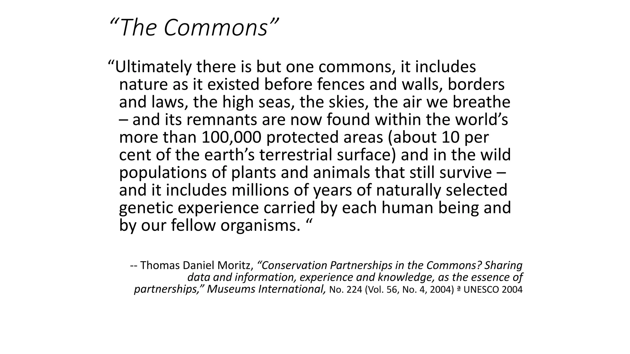“The Commons”
“Ultimately there is but one commons, it includes
nature as it existed before fences and walls, borders
and laws, the high seas, the skies, the air we breathe
– and its remnants are now found within the world’s
more than 100,000 protected areas (about 10 per
cent of the earth’s terrestrial surface) and in the wild
populations of plants and animals that still survive –
and it includes millions of years of naturally selected
genetic experience carried by each human being and
by our fellow organisms. “
-- Thomas Daniel Moritz, “Conservation Partnerships in the Commons? Sharing
data and information, experience and knowledge, as the essence of
partnerships,” Museums International, No. 224 (Vol. 56, No. 4, 2004) ª UNESCO 2004
 