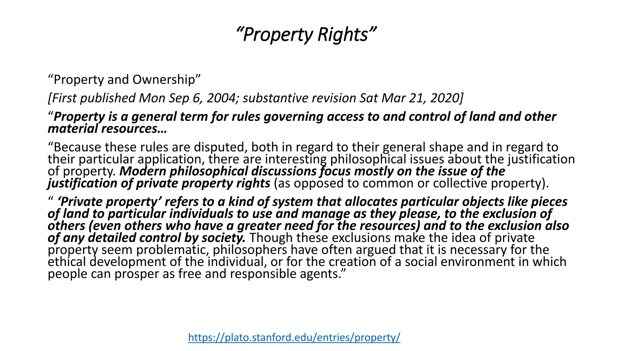 “Property Rights”
“Property and Ownership”
[First published Mon Sep 6, 2004; substantive revision Sat Mar 21, 2020]
“Property is a general term for rules governing access to and control of land and other
material resources…
“Because these rules are disputed, both in regard to their general shape and in regard to
their particular application, there are interesting philosophical issues about the justification
of property. Modern philosophical discussions focus mostly on the issue of the
justification of private property rights (as opposed to common or collective property).
“ ‘Private property’ refers to a kind of system that allocates particular objects like pieces
of land to particular individuals to use and manage as they please, to the exclusion of
others (even others who have a greater need for the resources) and to the exclusion also
of any detailed control by society. Though these exclusions make the idea of private
property seem problematic, philosophers have often argued that it is necessary for the
ethical development of the individual, or for the creation of a social environment in which
people can prosper as free and responsible agents.”
https://plato.stanford.edu/entries/property/
 