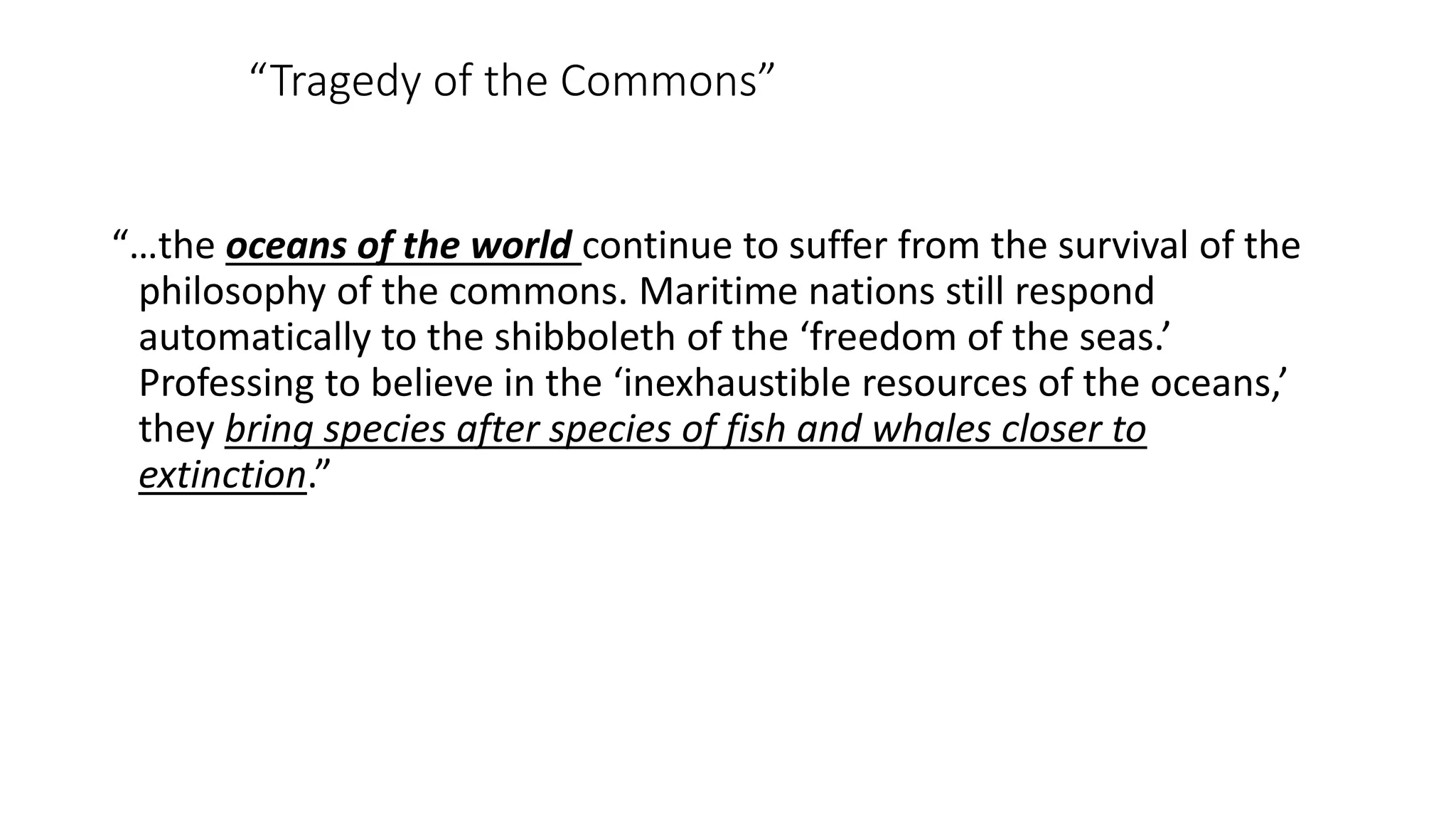 “…the oceans of the world continue to suffer from the survival of the
philosophy of the commons. Maritime nations still respond
automatically to the shibboleth of the ‘freedom of the seas.’
Professing to believe in the ‘inexhaustible resources of the oceans,’
they bring species after species of fish and whales closer to
extinction.”
“Tragedy of the Commons”
 