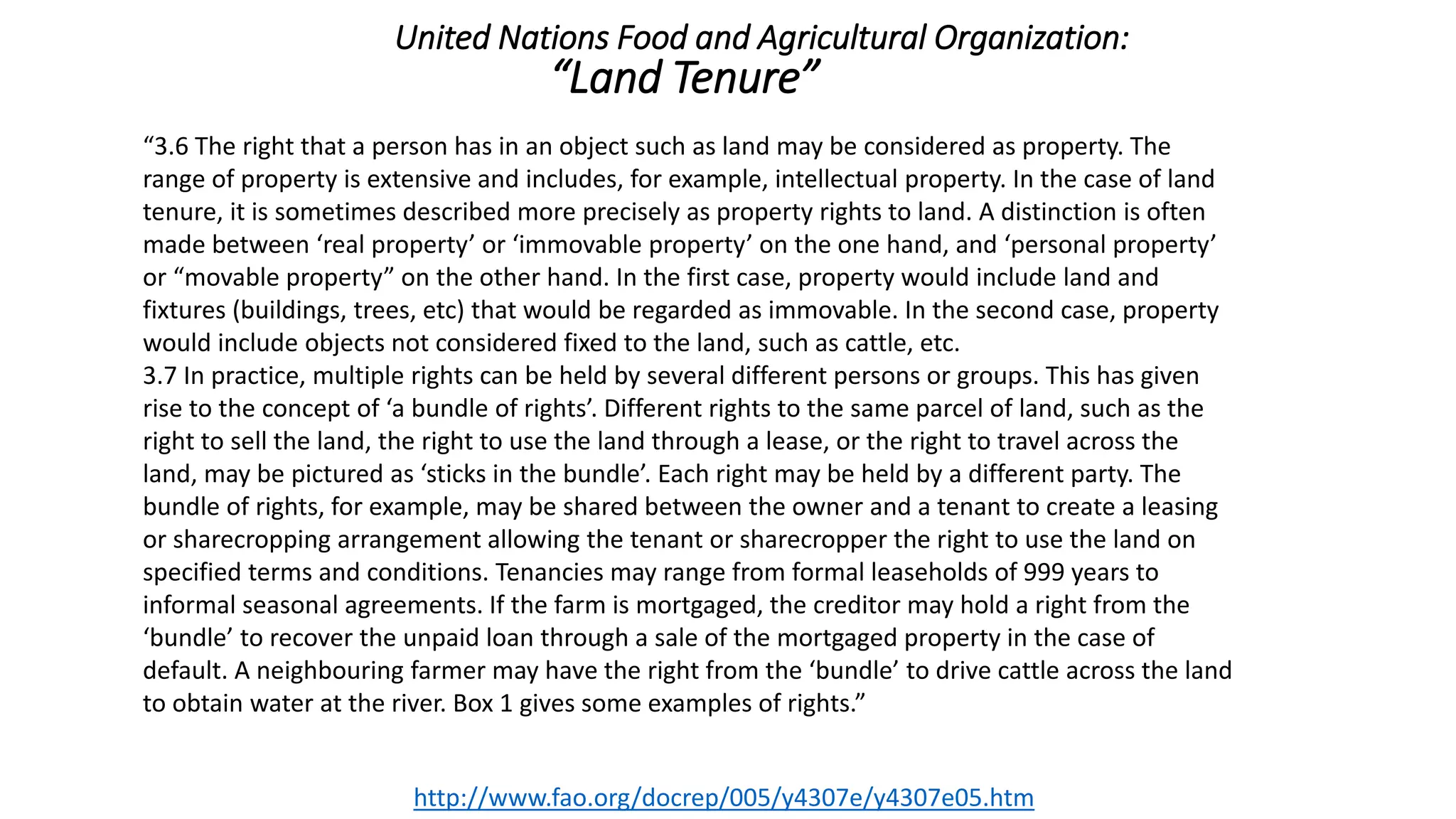 “3.6 The right that a person has in an object such as land may be considered as property. The
range of property is extensive and includes, for example, intellectual property. In the case of land
tenure, it is sometimes described more precisely as property rights to land. A distinction is often
made between ‘real property’ or ‘immovable property’ on the one hand, and ‘personal property’
or “movable property” on the other hand. In the first case, property would include land and
fixtures (buildings, trees, etc) that would be regarded as immovable. In the second case, property
would include objects not considered fixed to the land, such as cattle, etc.
3.7 In practice, multiple rights can be held by several different persons or groups. This has given
rise to the concept of ‘a bundle of rights’. Different rights to the same parcel of land, such as the
right to sell the land, the right to use the land through a lease, or the right to travel across the
land, may be pictured as ‘sticks in the bundle’. Each right may be held by a different party. The
bundle of rights, for example, may be shared between the owner and a tenant to create a leasing
or sharecropping arrangement allowing the tenant or sharecropper the right to use the land on
specified terms and conditions. Tenancies may range from formal leaseholds of 999 years to
informal seasonal agreements. If the farm is mortgaged, the creditor may hold a right from the
‘bundle’ to recover the unpaid loan through a sale of the mortgaged property in the case of
default. A neighbouring farmer may have the right from the ‘bundle’ to drive cattle across the land
to obtain water at the river. Box 1 gives some examples of rights.”
http://www.fao.org/docrep/005/y4307e/y4307e05.htm
United Nations Food and Agricultural Organization:
“Land Tenure”
 