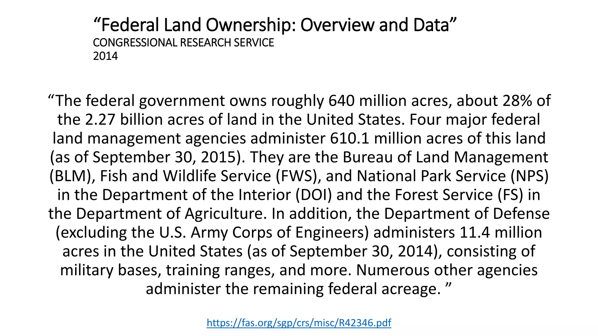 “Federal Land Ownership: Overview and Data”
CONGRESSIONAL RESEARCH SERVICE
2014
“The federal government owns roughly 640 million acres, about 28% of
the 2.27 billion acres of land in the United States. Four major federal
land management agencies administer 610.1 million acres of this land
(as of September 30, 2015). They are the Bureau of Land Management
(BLM), Fish and Wildlife Service (FWS), and National Park Service (NPS)
in the Department of the Interior (DOI) and the Forest Service (FS) in
the Department of Agriculture. In addition, the Department of Defense
(excluding the U.S. Army Corps of Engineers) administers 11.4 million
acres in the United States (as of September 30, 2014), consisting of
military bases, training ranges, and more. Numerous other agencies
administer the remaining federal acreage. ”
https://fas.org/sgp/crs/misc/R42346.pdf
 
