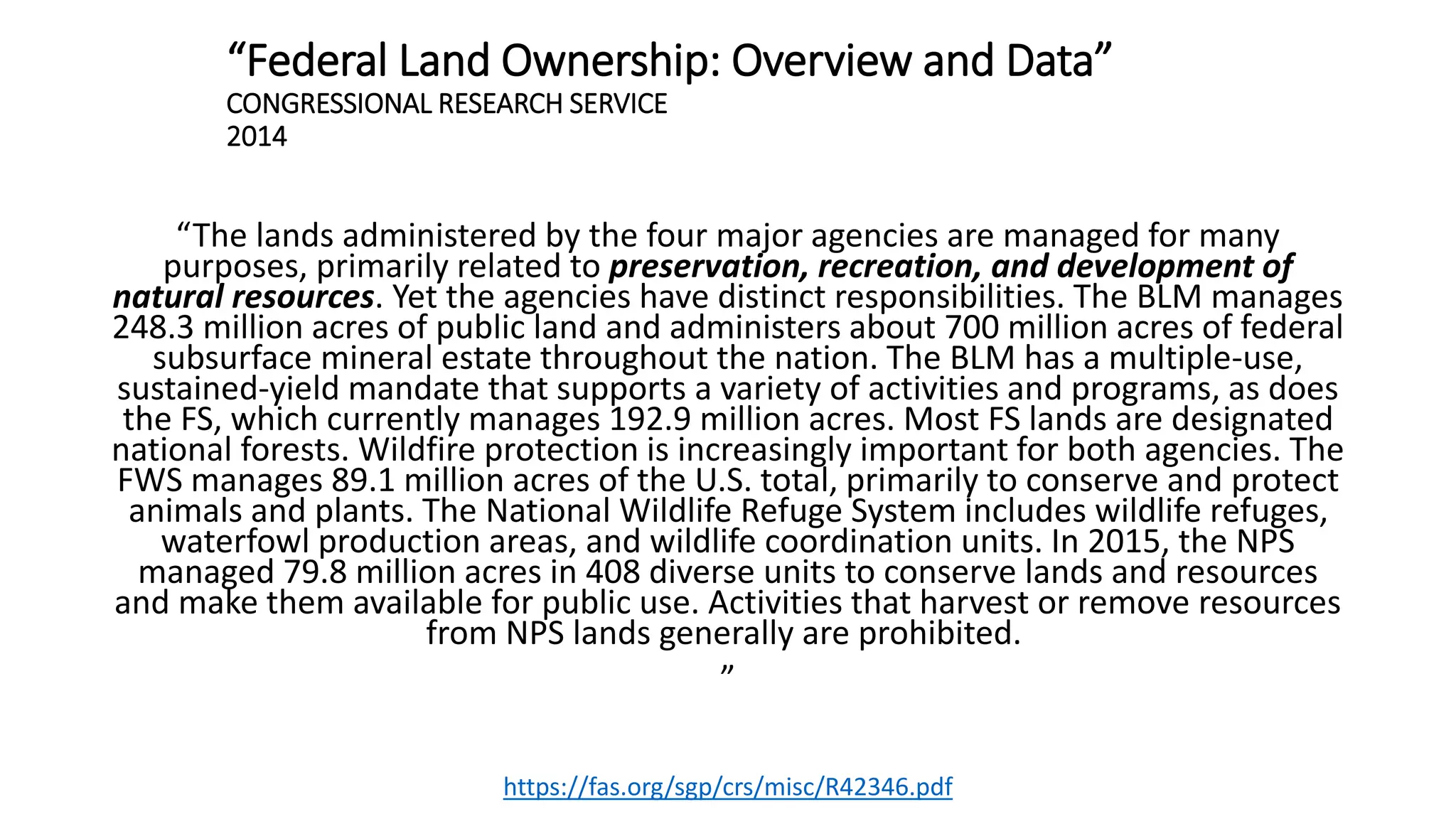 “Federal Land Ownership: Overview and Data”
CONGRESSIONAL RESEARCH SERVICE
2014
“The lands administered by the four major agencies are managed for many
purposes, primarily related to preservation, recreation, and development of
natural resources. Yet the agencies have distinct responsibilities. The BLM manages
248.3 million acres of public land and administers about 700 million acres of federal
subsurface mineral estate throughout the nation. The BLM has a multiple-use,
sustained-yield mandate that supports a variety of activities and programs, as does
the FS, which currently manages 192.9 million acres. Most FS lands are designated
national forests. Wildfire protection is increasingly important for both agencies. The
FWS manages 89.1 million acres of the U.S. total, primarily to conserve and protect
animals and plants. The National Wildlife Refuge System includes wildlife refuges,
waterfowl production areas, and wildlife coordination units. In 2015, the NPS
managed 79.8 million acres in 408 diverse units to conserve lands and resources
and make them available for public use. Activities that harvest or remove resources
from NPS lands generally are prohibited.
”
https://fas.org/sgp/crs/misc/R42346.pdf
 