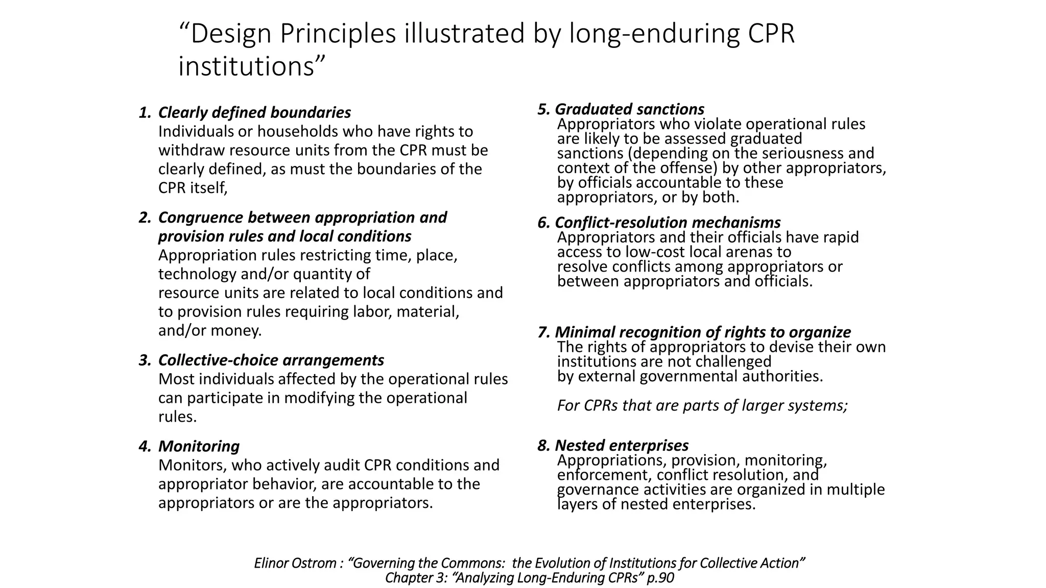 1. Clearly defined boundaries
Individuals or households who have rights to
withdraw resource units from the CPR must be
clearly defined, as must the boundaries of the
CPR itself,
2. Congruence between appropriation and
provision rules and local conditions
Appropriation rules restricting time, place,
technology and/or quantity of
resource units are related to local conditions and
to provision rules requiring labor, material,
and/or money.
3. Collective-choice arrangements
Most individuals affected by the operational rules
can participate in modifying the operational
rules.
4. Monitoring
Monitors, who actively audit CPR conditions and
appropriator behavior, are accountable to the
appropriators or are the appropriators.
5. Graduated sanctions
Appropriators who violate operational rules
are likely to be assessed graduated
sanctions (depending on the seriousness and
context of the offense) by other appropriators,
by officials accountable to these
appropriators, or by both.
6. Conflict-resolution mechanisms
Appropriators and their officials have rapid
access to low-cost local arenas to
resolve conflicts among appropriators or
between appropriators and officials.
7. Minimal recognition of rights to organize
The rights of appropriators to devise their own
institutions are not challenged
by external governmental authorities.
For CPRs that are parts of larger systems;
8. Nested enterprises
Appropriations, provision, monitoring,
enforcement, conflict resolution, and
governance activities are organized in multiple
layers of nested enterprises.
“Design Principles illustrated by long-enduring CPR
institutions”
Elinor Ostrom : “Governing the Commons: the Evolution of Institutions for Collective Action”
Chapter 3: “Analyzing Long-Enduring CPRs” p.90
 