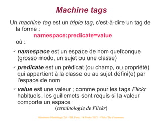 Machine tags
Un machine tag est un triple tag, c'est-à-dire un tag de
  la forme :
         namespace:predicate=value
  où...