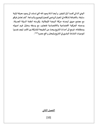 [10]
‫أولية‬ ‫معرفة‬ ‫وجود‬ ‫الى‬ ‫تستند‬ ‫التي‬ ‫هللا‬ ‫وجود‬ ‫أدلة‬ ‫أيضا‬‫و‬ ،‫لليقين‬ ‫ل‬‫أو‬ ‫كمبدأ‬ ‫الذاتي‬ ‫الوعي‬
‫فيكو‬ ‫تعامل‬ ‫"لقد‬ .‫والبداهة‬ ‫للوضوح‬‫كمعيار‬ ‫ي‬ ‫الرياض‬‫املعيار‬ ‫في‬ ‫إشكاله‬ ‫باالضافة‬،‫سابقة‬
،‫الحديثة‬ ‫الدولة‬ ‫أنظمة‬ ‫وكرسته‬ ،‫اإليطالية‬ ‫النهضة‬ ‫حركة‬ ‫أوجدته‬ ‫ي‬‫حيو‬ ‫مجتمع‬ ‫مع‬
‫الحرك‬ ‫ودعمته‬
‫اصوله‬ ‫فهم‬ ‫ل‬‫وحاو‬ ‫وسطه‬ ‫مع‬ ‫فتجاوب‬ ‫واالقتصادية‬ ‫االجتماعية‬ ‫ية‬
‫تفسيرا‬‫ليجد‬،‫األمم‬‫بين‬‫املشتركة‬‫الطبيعة‬‫عن‬‫يبحث‬‫يخ‬‫ر‬‫التا‬‫أحداث‬‫الى‬‫فرجع‬،‫ومنطلقاته‬
"‫عصره‬ ‫اقع‬‫و‬ ‫وليحلل‬ ‫يخ‬‫ر‬‫التا‬ ‫في‬ ‫ي‬‫البشر‬ ‫النشاط‬ ‫لتوجهات‬
(
12
)
.
‫الثاني‬ ‫الفصل‬
 