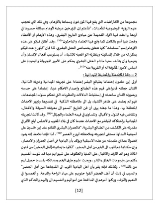 [12]
‫تحجب‬ ‫التي‬ ‫تلك‬ ‫وهي‬ ،‫باألوهام‬ ‫وسماها‬ ‫ن‬‫املؤرخو‬ ‫فيها‬ ‫يقع‬ ‫التي‬ ‫االفتراضات‬ ‫من‬ ‫مجموعة‬
‫في‬ ‫حصرها‬ ‫مماثلة‬ ‫ألوهام‬ ‫عرضة‬ ‫املؤرخين‬ ‫إن‬‫"فأعتبر‬ ،‫لألحداث‬ ‫املوضوعية‬ ‫الرؤية‬ ‫عنهم‬
‫أو‬ ‫األوهام‬ ‫وهذه‬ ،‫ي‬‫البشر‬ ‫يخ‬‫ر‬‫التا‬ ‫مبادئ‬ ‫عن‬ ‫القديمة‬ ‫اء‬‫ر‬‫اآل‬ ‫فيها‬ ‫أنتقد‬‫و‬ ‫بعة‬‫ر‬‫أ‬
‫األخطاء‬
"‫ن‬‫والباحثو‬ ‫العلماء‬ ‫فيها‬ ‫وقع‬ ‫كما‬ ‫بالكامل‬ ‫أمم‬ ‫فيها‬ ‫وقعت‬
(
16
)
‫هذه‬ ‫على‬‫فيكو‬ ‫أطلق‬ ‫وقد‬ .
‫فيكو‬‫عند‬‫"املؤرخ‬‫فإن‬‫لذا‬.‫ي‬‫البشر‬‫العقل‬‫بخصائص‬‫تتعلق‬‫كلها‬ "‫"مسلمات‬‫إسم‬‫األوهام‬
‫وأن‬ ‫اإلنسان‬ ‫أفعال‬ ‫يستوعب‬ ‫أن‬ ،‫لالشياء‬ ‫اقعيه‬‫الو‬ ‫وبنظرته‬ ‫إنسانيته‬ ‫خالل‬ ‫من‬ ‫له‬ ‫يمكن‬
‫و‬ ‫يفهمها‬
‫على‬ ‫والبعيدة‬ ‫املجهولة‬ ‫األمور‬ ‫على‬ ‫يحكم‬ ‫ي‬‫البشر‬ ‫العقل‬ ‫مادام‬ ‫معها‬ ‫يتآلف‬ ‫أن‬
"‫منه‬ ‫القريبة‬‫أو‬ ‫له‬ ‫املألوفة‬ ‫االمور‬ ‫اساس‬
(
17
)
.
2
–
: ‫امليدانية‬‫واملعاينة‬ ‫املالحظة‬ ‫دقة‬
،‫الذاتية‬ ‫وخبرته‬ ‫امليدانية‬ ‫تجربته‬ ‫على‬ ‫إعتمادا‬ ‫البشر‬ ‫بطبائع‬ ‫إهتماما‬ ‫ن‬‫خلدو‬ ‫إبن‬ ‫أولى‬
‫جعلته‬ ‫اللتان‬
‫حدسه‬ ‫على‬ ‫إعتمادا‬ ،‫عنها‬ ‫االحكام‬ ‫وإصدار‬ ‫الطبائع‬ ‫هذه‬ ‫فهم‬ ‫اعلى‬‫ر‬‫قاد‬
،‫املجتمعات‬ ‫سلوك‬ ‫تحكم‬ ‫التي‬ ‫والنظريات‬ ‫الدالالت‬ ‫إستنباط‬ ‫في‬ ‫ساعدته‬ ‫اللتان‬ ‫وبصيرته‬
‫االحداث‬ ‫وتبرير‬ ‫تفسيرها‬ ‫في‬ ‫الذكية‬ ‫مالحظته‬ ‫الى‬ ‫بل‬ ‫األشياء‬ ‫ظاهر‬ ‫على‬ ‫يعتمد‬ ‫لم‬ ‫فهو‬
‫فن‬ ‫أن‬ ‫ى‬‫ير‬ ‫جعله‬ ‫ما‬ ‫وهذا‬ ،‫بها‬ ‫املتعلقة‬
،‫واألغفال‬ ‫السوقة‬ ‫معرفته‬ ‫الى‬ ‫"تسمو‬ ‫يخ‬‫ر‬‫التا‬
"‫ال‬ّ‫والجه‬‫العلماء‬‫فهمه‬‫في‬‫ى‬‫وتتساو‬،‫واألقيال‬‫امللوك‬‫فيه‬‫وتتنافس‬
(
18
)
‫لتجربته‬‫كانت‬‫وقد‬.
‫في‬‫األثر‬ ‫أبلغ‬ ‫واالندلس‬ ‫املغرب‬ ‫بالد‬ ‫في‬ ‫كان‬ ‫عندما‬ ‫االحداث‬ ‫مع‬‫املباشر‬ ‫وإحتكاكه‬ ‫امليدانية‬
‫"فال‬،‫البشرية‬‫الطبائع‬‫عن‬‫الكشف‬‫على‬‫ته‬‫ر‬‫مقد‬
‫على‬‫ن‬‫خلدو‬‫إبن‬‫عند‬‫القائم‬‫ي‬‫البشر‬‫عمران‬
"‫العصر‬ ‫لروح‬ ‫ومالحظته‬ ‫لتجربته‬ ‫مستقى‬ ‫البداوة‬ ‫أسبقية‬
(
19
)
‫يفرد‬ ‫إنه‬ ‫نالحظ‬ ‫فإننا‬ ‫لذا‬ ،
،‫واالمصار‬ ‫العمران‬ ‫أصل‬ ‫هي‬ ‫البادية‬ ‫بأن‬‫ويؤكد‬ ‫االسبقية‬ ‫هذه‬ ‫عن‬ ‫مقدمته‬‫في‬‫عدة‬‫فصوال‬
‫يعانو‬‫ما‬‫"لكثرة‬،‫الحضر‬‫أهل‬‫من‬‫الخير‬‫الى‬‫أقرب‬‫هم‬‫سكناها‬‫وإن‬
‫ن‬‫فنو‬‫من‬)‫الحضر‬‫نه(أهل‬
‫أنفسهم‬ ‫تلونت‬ ‫قد‬ ‫منها‬ ‫شهواتهم‬ ‫على‬ ‫والعكوف‬ ‫الدنيا‬ ‫على‬ ‫واالقبال‬ ‫الترف‬ ‫وعوائد‬ ‫املالذ‬
‫لهم‬ ‫حصل‬ ‫ما‬‫بقدر‬ ‫ومسالكه‬‫الخير‬ ‫ق‬‫طر‬ ‫عليهم‬ ‫وبعدت‬ ،‫والشر‬ ‫الخلق‬ ‫مذمومات‬ ‫من‬‫بكثير‬
‫ذلك‬ ‫من‬
(
20
)
"‫الحضر‬ ‫أهل‬ ‫من‬ ‫الشجاعة‬ ‫الى‬ ‫أقرب‬ ‫البادية‬ ‫أهل‬ ‫بأن‬‫يقر‬ ‫فإنه‬ ‫وكذلك‬ ،
‫وا‬
‫في‬ ‫أنغمسوا‬‫و‬ ،‫والدعة‬ ‫الراحة‬ ‫مهاد‬ ‫على‬ ‫جنوبهم‬ ‫ألقوا‬‫الحضر‬ ‫أهل‬ ‫أن‬ ‫ذلك‬ ‫في‬ ‫لسبب‬
‫الذي‬ ‫والحاكم‬ ‫واليهم‬ ‫الى‬ ‫أنفسهم‬‫و‬ ‫أموالهم‬ ‫عن‬ ‫املدافعة‬ ‫في‬ ‫أمرهم‬ ‫ووكلوا‬ ،‫والترف‬ ‫النعيم‬
 