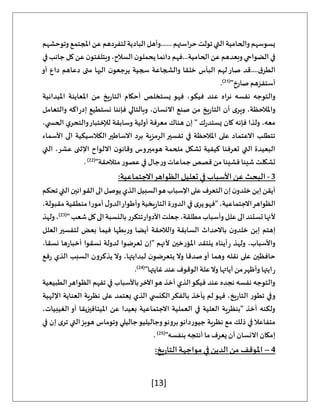 [13]
‫وتوحشهم‬‫املجتمع‬‫عن‬‫لتفردهم‬‫البادية‬‫وأهل‬......‫حراستهم‬‫تولت‬‫التي‬‫والحامية‬‫يسوسهم‬
‫ع‬‫وبعدهم‬‫الضواحي‬‫في‬
‫في‬‫جانب‬‫كل‬‫عن‬‫ن‬‫ويتلفتو‬،‫السالح‬ ‫ن‬‫يحملو‬‫دائما‬‫فهم‬...‫الحامية‬‫ن‬
‫أو‬ ‫داع‬ ‫دعاهم‬ ‫متى‬ ‫اليها‬ ‫ن‬‫يرجعو‬ ‫سجية‬ ‫والشجاعة‬ ‫خلقا‬ ‫البأس‬ ‫لهم‬‫صار‬ ‫قد‬....‫ق‬‫الطر‬
"‫صارخ‬ ‫أستفزهم‬
(
21
)
.
‫امليدانية‬ ‫املعاينة‬ ‫من‬ ‫يخ‬‫ر‬‫التا‬ ‫أحكام‬ ‫يستخلص‬ ‫فهو‬ ،‫فيكو‬ ‫عند‬ ‫نراه‬ ‫نفسه‬ ‫والتوجه‬
‫يخ‬‫ر‬‫التا‬ ‫أن‬ ‫ى‬‫وير‬ ،‫واملالحظة‬
‫والتعامل‬ ‫اكه‬‫ر‬‫إد‬ ‫نستطيع‬ ‫فإننا‬ ‫وبالتالي‬ ،‫االنسان‬ ‫صنع‬ ‫من‬
،‫ي‬ ‫الحس‬ ‫ي‬‫والتحر‬‫لإلختبار‬ ‫وسابقة‬ ‫أولية‬ ‫معرفة‬ ‫هناك‬ ‫إن‬ " ‫ك‬‫ر‬‫يستد‬ ‫كان‬ ‫فإنه‬ ‫ولذا‬ ،‫معه‬
‫األسماء‬ ‫الى‬ ‫الكالسيكية‬‫االساطير‬ ‫برد‬ ‫الرمزية‬‫تفسير‬ ‫في‬ ‫املالحظة‬ ‫على‬ ‫االعتماد‬ ‫تتطلب‬
‫هومير‬ ‫ملحمة‬ ‫تشكل‬ ‫كيفية‬ ‫تعرفنا‬ ‫التي‬ ‫البعيدة‬
‫التي‬ ،‫عشر‬ ‫اإلثنى‬ ‫االلواح‬ ‫ن‬‫وقانو‬ ‫وس‬
"‫متالحقة‬ ‫عصور‬ ‫في‬ ‫جال‬‫ر‬‫و‬ ‫جماعات‬ ‫قصص‬‫من‬ ‫فشيئا‬ ‫شيئا‬ ‫تشكلت‬
(
22
)
.
3
-
:‫االجتماعية‬‫الظواهر‬ ‫تعليل‬ ‫في‬ ‫األسباب‬ ‫عن‬ ‫البحث‬
‫تحكم‬‫التي‬‫القوانين‬‫الى‬‫يوصل‬‫الذي‬‫السبيل‬‫هو‬‫اإلسباب‬‫على‬‫التعرف‬‫إن‬‫ن‬‫خلدو‬‫إبن‬‫أيقن‬
‫الظواهر‬
،‫مقبولة‬ ‫منطقية‬ ‫أمورا‬ ‫ل‬‫الدو‬‫وأطوار‬ ‫يخية‬‫ر‬‫التا‬ ‫ة‬‫ر‬‫الدو‬ ‫في‬ ‫ى‬‫ير‬‫"فهو‬ ،‫االجتماعية‬
"‫شعب‬‫كل‬‫الى‬‫بالنسبة‬‫تتكرر‬‫األدوار‬‫جعلت‬،‫مطلقة‬‫وأسباب‬‫علل‬‫الى‬‫تستند‬‫ألنها‬
(
23
)
‫ولهذ‬،
‫العلل‬ ‫لتفسير‬ ‫بعض‬ ‫فيما‬ ‫بطها‬‫ر‬‫و‬ ‫أيضا‬ ‫والالحقة‬ ‫السابقة‬ ‫باالحداث‬ ‫ن‬‫خلدو‬ ‫إبن‬ ‫إهتم‬
‫أيناه‬‫ر‬ ‫ولهذ‬ ،‫واألسباب‬
،‫نسقا‬ ‫ها‬‫ر‬‫أخبا‬ ‫نسقوا‬ ‫لدولة‬ ‫تعرضوا‬ ‫"إن‬ ‫ألنهم‬ ‫املؤرخين‬ ‫ينتقد‬
‫فع‬‫ر‬ ‫الذي‬ ‫السبب‬ ‫يذكرون‬ ‫وال‬ ،‫لبدايتها‬ ‫ن‬‫يتعرضو‬ ‫وال‬ ‫صدقا‬‫أو‬ ‫وهما‬ ‫نقله‬ ‫على‬ ‫حافظين‬
"‫غايتها‬ ‫عند‬ ‫الوقوف‬ ‫علة‬‫وال‬ ‫آياتها‬ ‫من‬‫وأظهر‬ ‫ايتها‬‫ر‬
(
24
)
.
‫الظو‬ ‫تفهم‬ ‫في‬ ‫باألسباب‬‫اآلخر‬‫هو‬ ‫أخذ‬ ‫الذي‬‫فيكو‬ ‫عند‬ ‫نجده‬ ‫نفسه‬ ‫والتوجه‬
‫الطبيعية‬‫اهر‬
‫اإللهية‬ ‫العناية‬ ‫نظرية‬ ‫على‬ ‫يعتمد‬ ‫الذي‬ ‫ي‬ ‫الكنس‬‫بالفكر‬ ‫يأخذ‬ ‫لم‬‫فهو‬ ،‫يخ‬‫ر‬‫التا‬ ‫تطور‬ ‫وفي‬
،‫الغيبيات‬ ‫أو‬ ‫امليتافيزيقا‬ ‫عن‬ ‫بعيدا‬ ‫االجتماعية‬ ‫العملية‬ ‫في‬ ‫العلية‬ ‫"بنظرية‬ ‫أخذ‬ ‫ولكنه‬
‫ف‬ ‫إن‬ ‫ى‬‫تر‬ ‫التي‬‫هوبز‬ ‫وتوماس‬ ‫جاليلي‬‫وجاليليو‬‫برونو‬‫جيوردانو‬ ‫نظرية‬ ‫مع‬ ‫ذلك‬ ‫في‬‫متفاعال‬
‫ي‬
"‫بنفسه‬ ‫أنتجه‬ ‫ما‬‫يعرف‬ ‫أن‬ ‫االنسان‬ ‫إمكان‬
(
25
)
.
4
–
:‫يخ‬‫ر‬‫التا‬‫مواجهة‬ ‫في‬ ‫الدين‬‫من‬ ‫املوقف‬
 